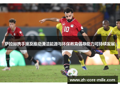 萨拉赫携手埃及推动清洁能源与环保教育倡导助力可持续发展