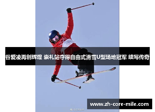 谷爱凌再创辉煌 崇礼站夺得自由式滑雪U型场地冠军 续写传奇